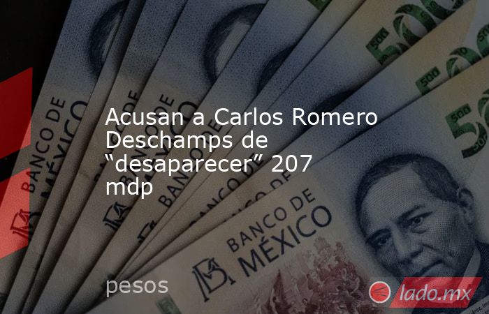 Acusan a Carlos Romero Deschamps de “desaparecer” 207 mdp. Noticias en tiempo real