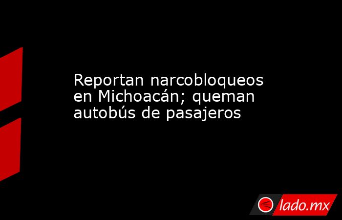 Reportan narcobloqueos en Michoacán; queman autobús de pasajeros. Noticias en tiempo real
