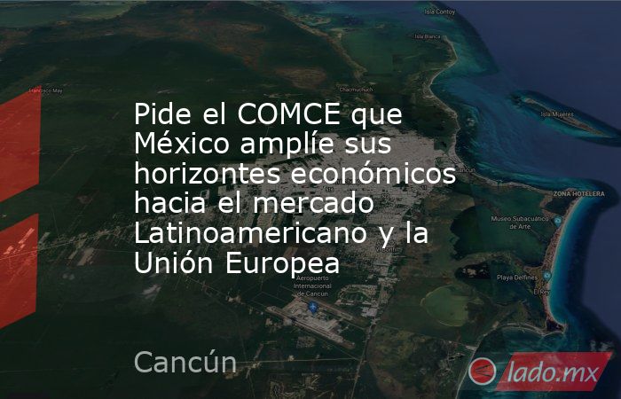 Pide el COMCE que México amplíe sus horizontes económicos hacia el mercado Latinoamericano y la Unión Europea. Noticias en tiempo real