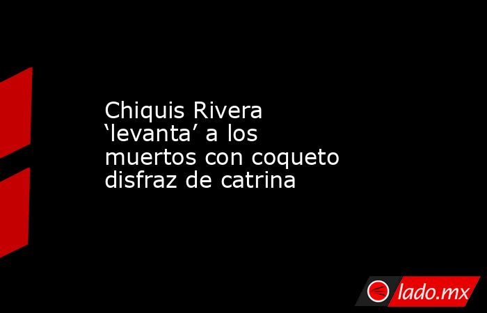 Chiquis Rivera ‘levanta’ a los muertos con coqueto disfraz de catrina. Noticias en tiempo real