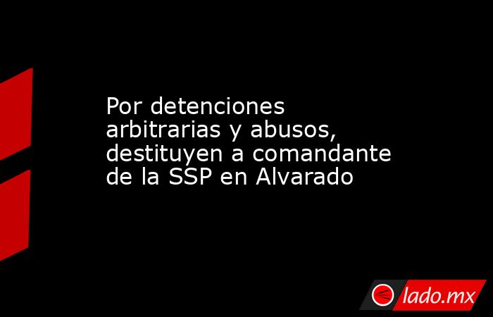 Por detenciones arbitrarias y abusos, destituyen a comandante de la SSP en Alvarado. Noticias en tiempo real
