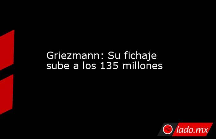 Griezmann: Su fichaje sube a los 135 millones. Noticias en tiempo real