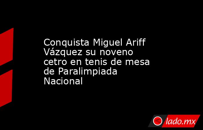 Conquista Miguel Ariff Vázquez su noveno cetro en tenis de mesa de Paralimpiada Nacional. Noticias en tiempo real