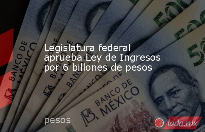 Legislatura federal aprueba Ley de Ingresos por 6 billones de pesos. Noticias en tiempo real