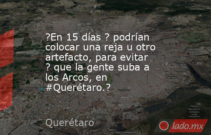 ?En 15 días ? podrían colocar una reja u otro artefacto, para evitar ? que la gente suba a los Arcos, en #Querétaro.?. Noticias en tiempo real