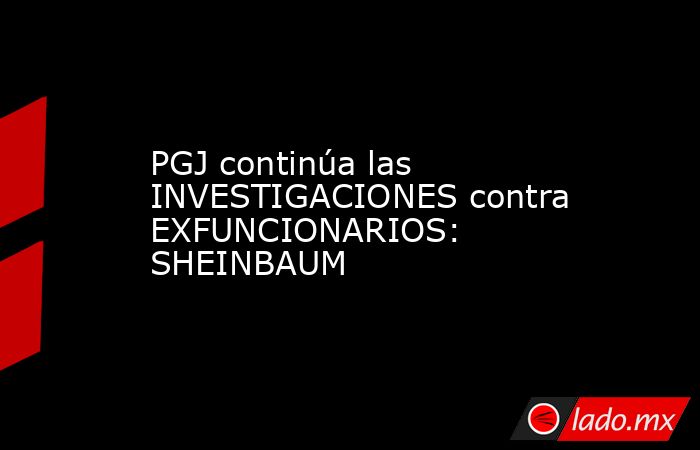 PGJ continúa las INVESTIGACIONES contra EXFUNCIONARIOS: SHEINBAUM. Noticias en tiempo real