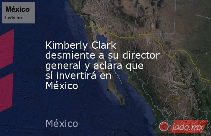 Kimberly Clark desmiente a su director general y aclara que sí invertirá en México. Noticias en tiempo real