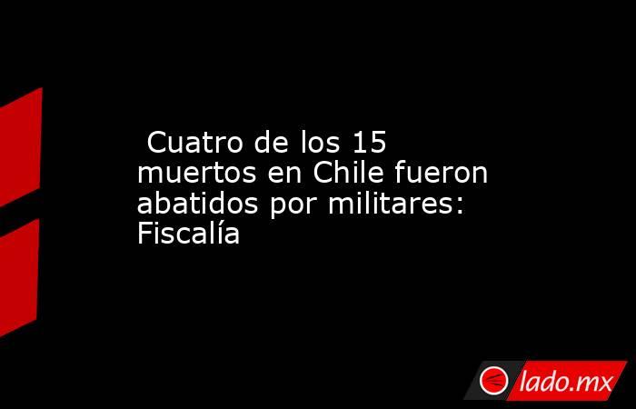  Cuatro de los 15 muertos en Chile fueron abatidos por militares: Fiscalía. Noticias en tiempo real