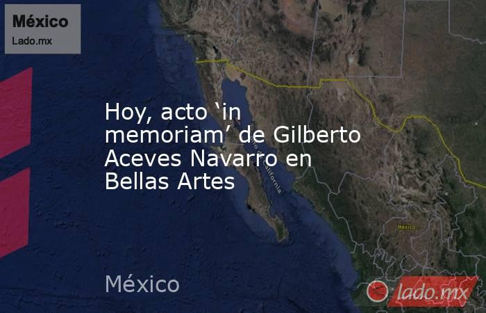 Hoy, acto ‘in memoriam’ de Gilberto Aceves Navarro en Bellas Artes. Noticias en tiempo real