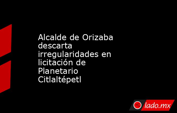 Alcalde de Orizaba descarta irregularidades en licitación de Planetario Citlaltépetl. Noticias en tiempo real