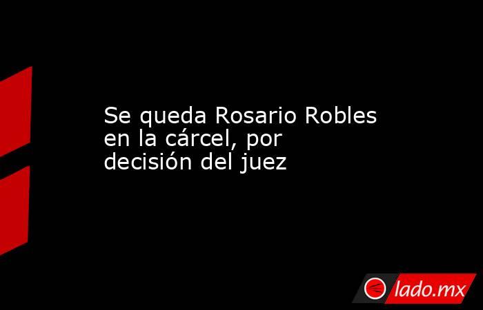 Se queda Rosario Robles en la cárcel, por decisión del juez. Noticias en tiempo real