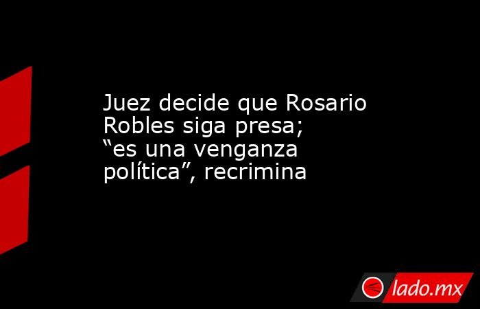 Juez decide que Rosario Robles siga presa; “es una venganza política”, recrimina. Noticias en tiempo real