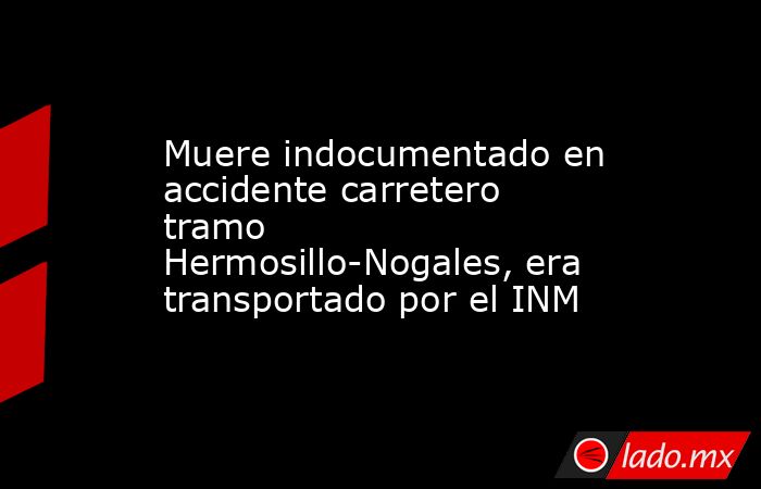 Muere indocumentado en accidente carretero tramo Hermosillo-Nogales, era transportado por el INM. Noticias en tiempo real