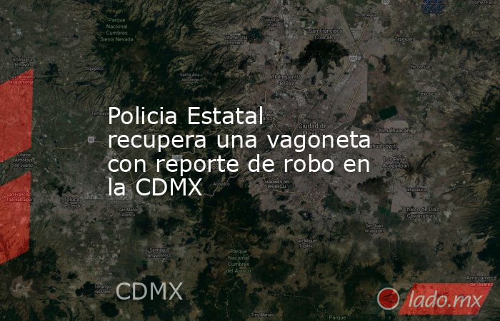 Policia Estatal recupera una vagoneta con reporte de robo en la CDMX. Noticias en tiempo real