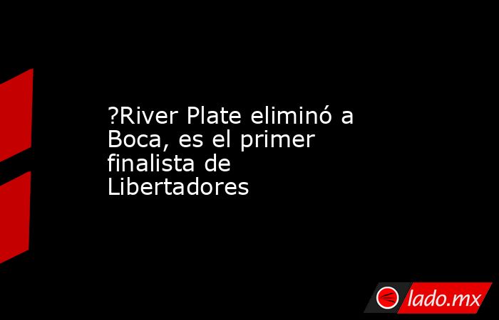?River Plate eliminó a Boca, es el primer finalista de Libertadores. Noticias en tiempo real