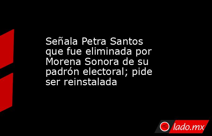 Señala Petra Santos que fue eliminada por Morena Sonora de su padrón electoral; pide ser reinstalada. Noticias en tiempo real