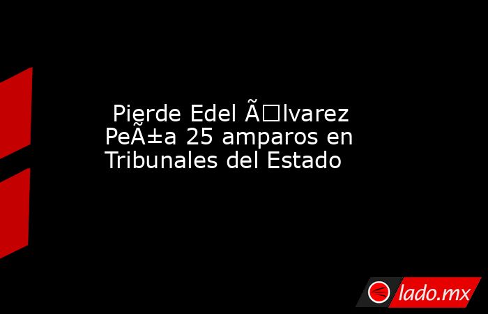  Pierde Edel Ãlvarez PeÃ±a 25 amparos en Tribunales del Estado. Noticias en tiempo real