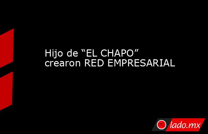 Hijo de “EL CHAPO” crearon RED EMPRESARIAL. Noticias en tiempo real
