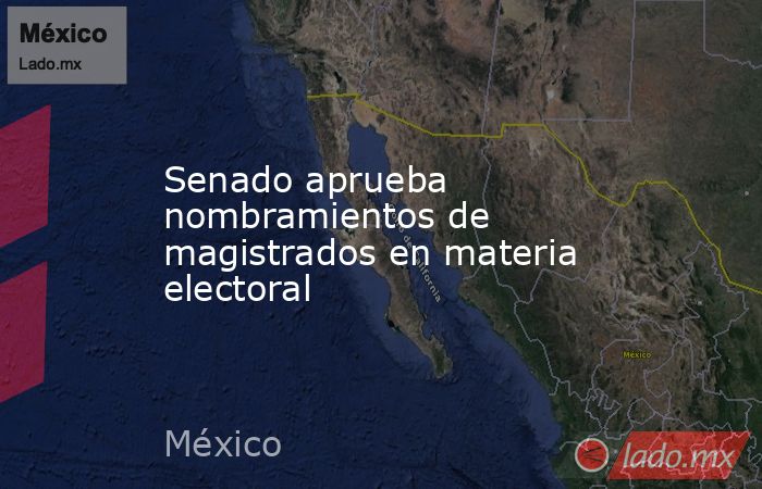 Senado aprueba nombramientos de magistrados en materia electoral. Noticias en tiempo real