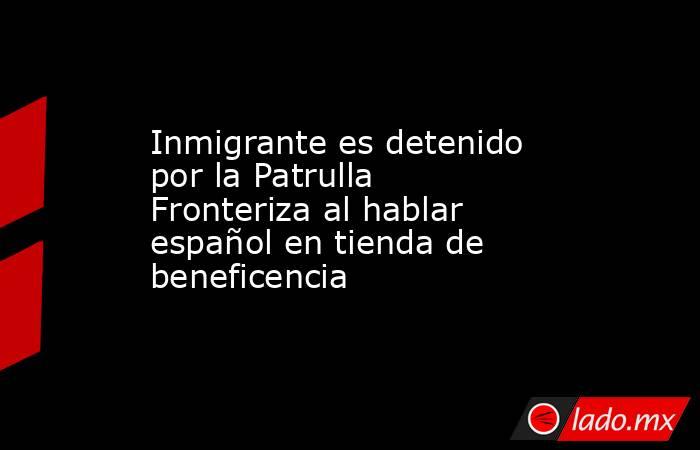 Inmigrante es detenido por la Patrulla Fronteriza al hablar español en tienda de beneficencia. Noticias en tiempo real