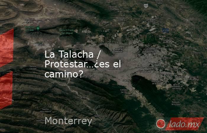 La Talacha / Protestar…¿es el camino?. Noticias en tiempo real