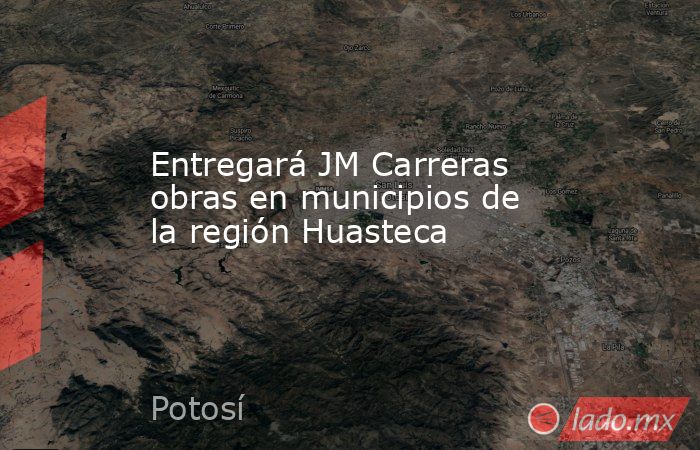 Entregará JM Carreras obras en municipios de la región Huasteca. Noticias en tiempo real