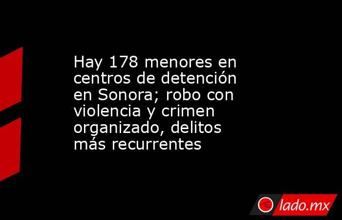 Hay 178 menores en centros de detención en Sonora; robo con violencia y crimen organizado, delitos más recurrentes. Noticias en tiempo real