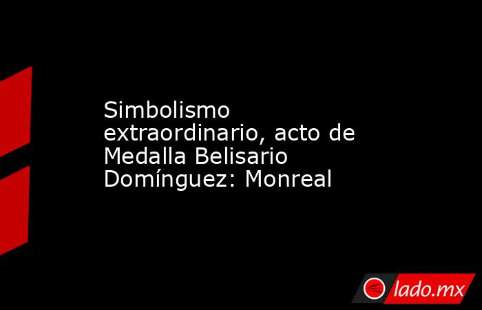 Simbolismo extraordinario, acto de Medalla Belisario Domínguez: Monreal. Noticias en tiempo real