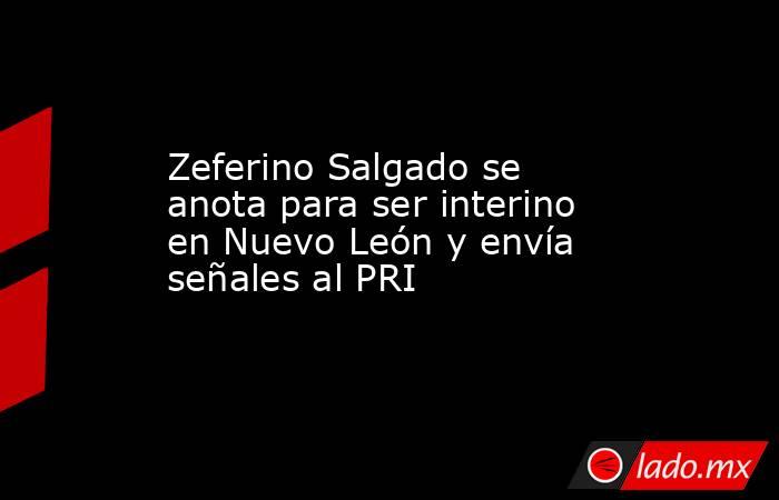Zeferino Salgado se anota para ser interino en Nuevo León y envía señales al PRI. Noticias en tiempo real