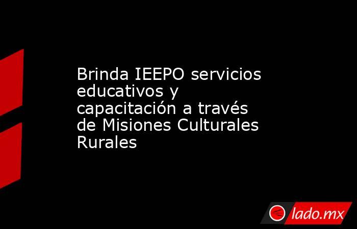 Brinda IEEPO servicios educativos y capacitación a través de Misiones Culturales Rurales. Noticias en tiempo real