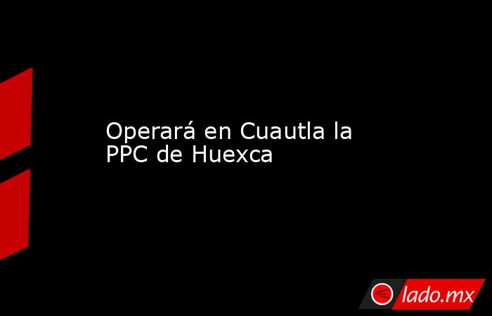 Operará en Cuautla la PPC de Huexca. Noticias en tiempo real