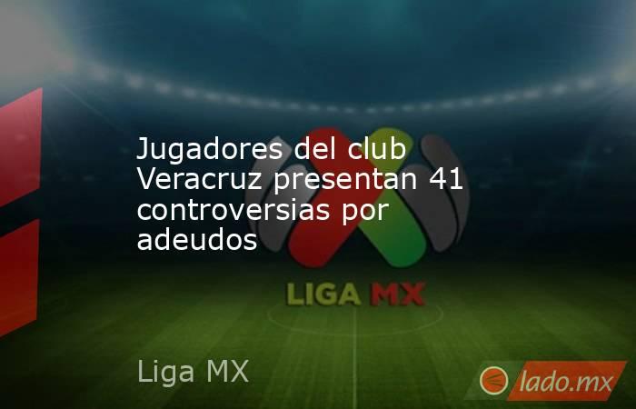 Jugadores del club Veracruz presentan 41 controversias por adeudos. Noticias en tiempo real