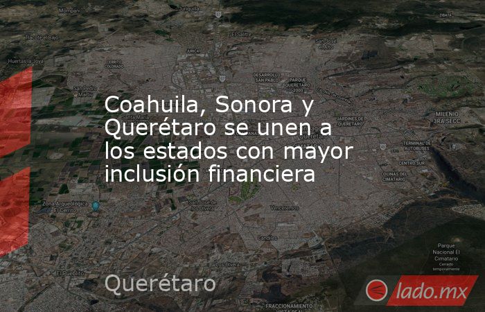 Coahuila, Sonora y Querétaro se unen a los estados con mayor inclusión financiera. Noticias en tiempo real