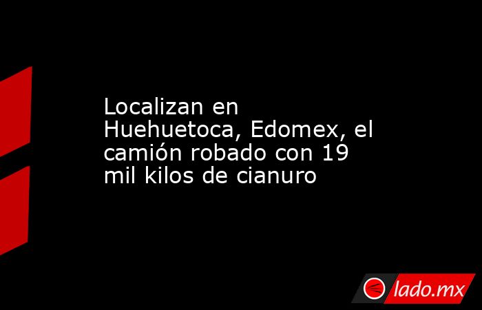 Localizan en Huehuetoca, Edomex, el camión robado con 19 mil kilos de cianuro. Noticias en tiempo real