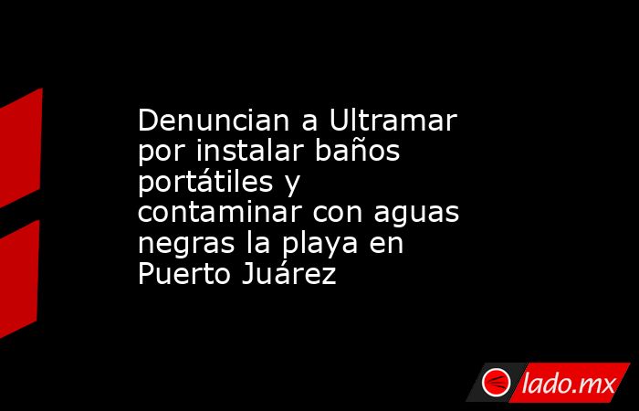 Denuncian a Ultramar por instalar baños portátiles y contaminar con aguas negras la playa en Puerto Juárez. Noticias en tiempo real