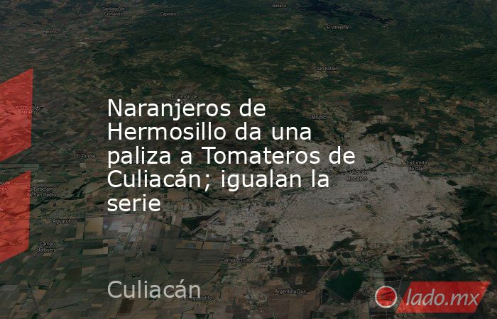 Naranjeros de Hermosillo da una paliza a Tomateros de Culiacán; igualan la serie. Noticias en tiempo real