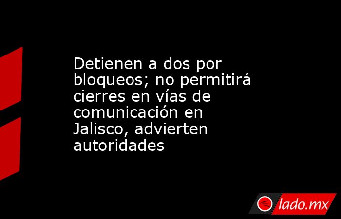Detienen a dos por bloqueos; no permitirá cierres en vías de comunicación en Jalisco, advierten autoridades. Noticias en tiempo real