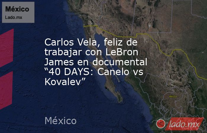 Carlos Vela, feliz de trabajar con LeBron James en documental “40 DAYS: Canelo vs Kovalev”. Noticias en tiempo real