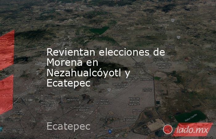 Revientan elecciones de Morena en Nezahualcóyotl y Ecatepec. Noticias en tiempo real
