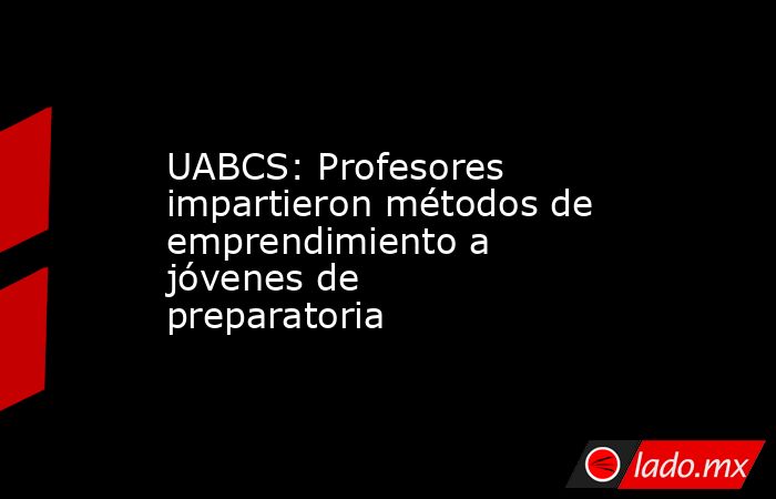 UABCS: Profesores impartieron métodos de emprendimiento a jóvenes de preparatoria. Noticias en tiempo real