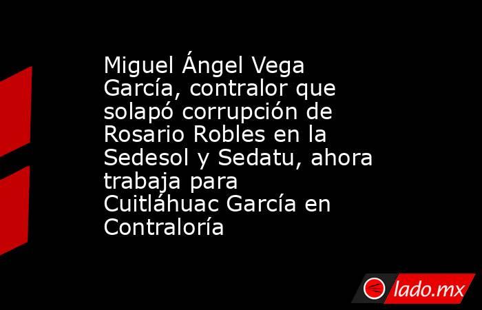 Miguel Ángel Vega García, contralor que solapó corrupción de Rosario Robles en la Sedesol y Sedatu, ahora trabaja para Cuitláhuac García en Contraloría. Noticias en tiempo real