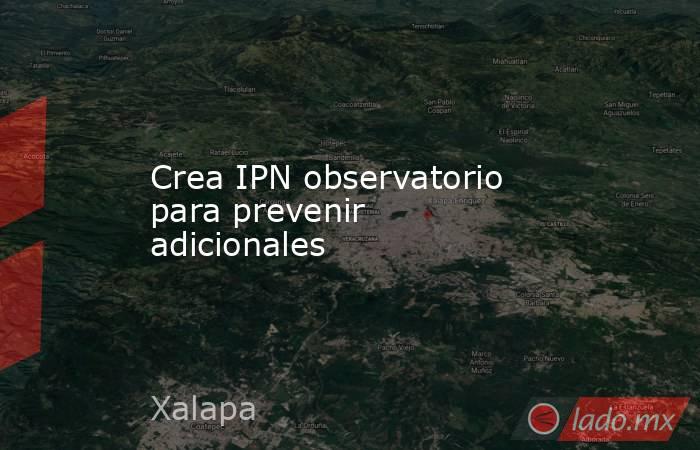 Crea IPN observatorio para prevenir adicionales. Noticias en tiempo real