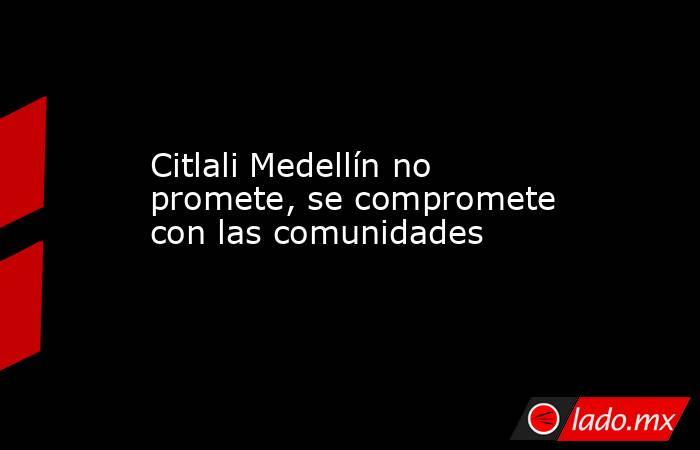 Citlali Medellín no promete, se compromete con las comunidades. Noticias en tiempo real