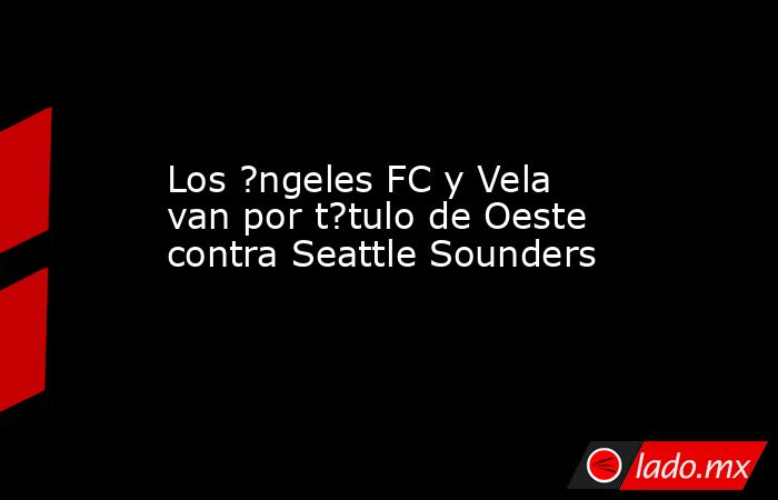 Los ?ngeles FC y Vela van por t?tulo de Oeste contra Seattle Sounders. Noticias en tiempo real