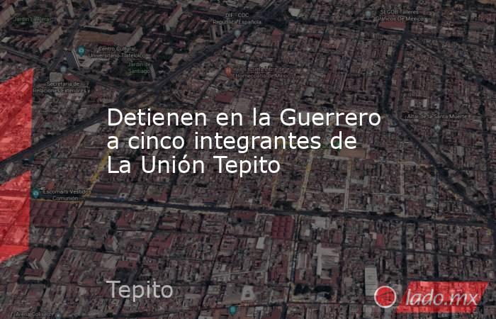 Detienen en la Guerrero a cinco integrantes de La Unión Tepito. Noticias en tiempo real