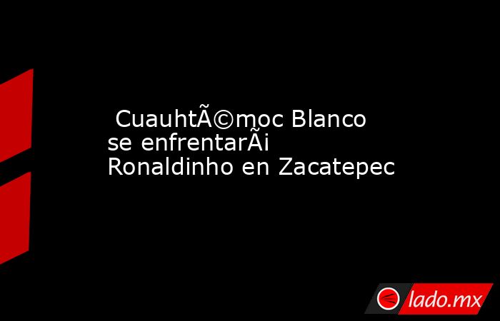  CuauhtÃ©moc Blanco se enfrentarÃ¡ Ronaldinho en Zacatepec. Noticias en tiempo real