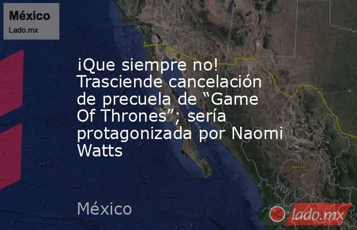 ¡Que siempre no! Trasciende cancelación de precuela de “Game Of Thrones”; sería protagonizada por Naomi Watts. Noticias en tiempo real