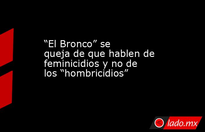 “El Bronco” se queja de que hablen de feminicidios y no de los “hombricidios”. Noticias en tiempo real
