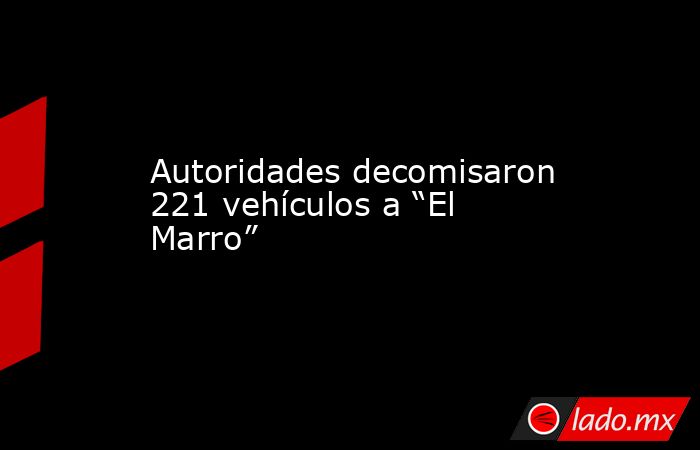 Autoridades decomisaron 221 vehículos a “El Marro”. Noticias en tiempo real