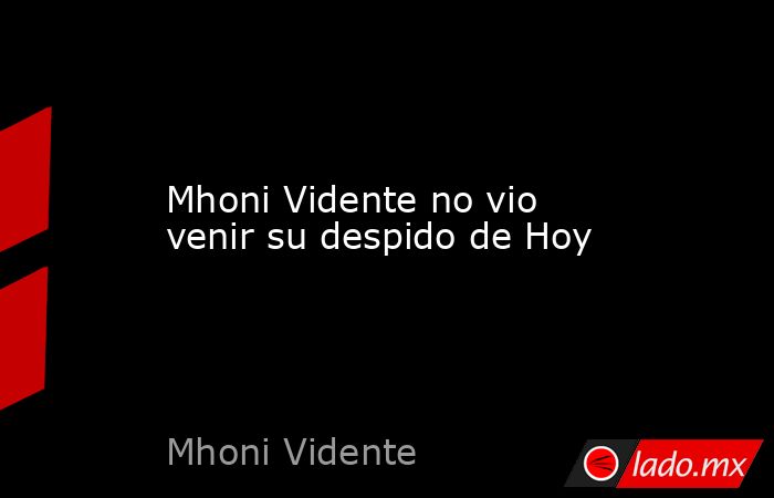Mhoni Vidente no vio venir su despido de Hoy. Noticias en tiempo real